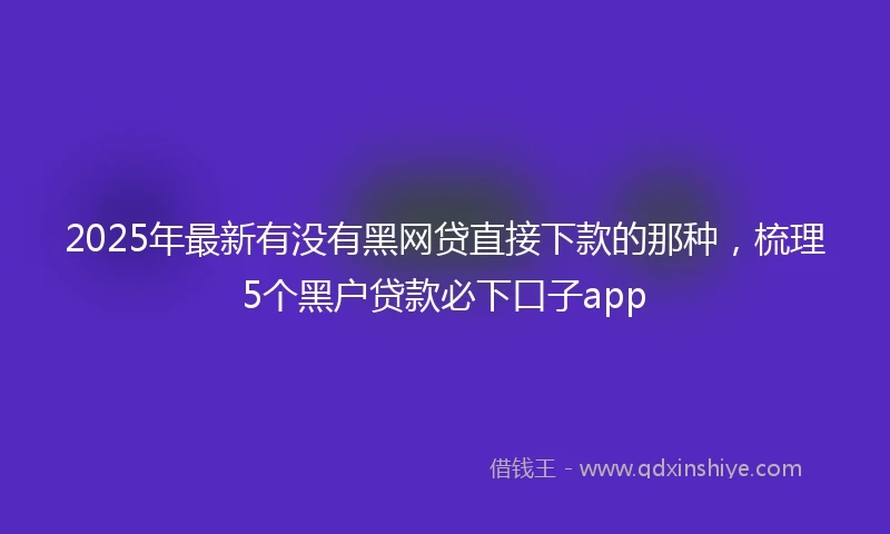 2025年最新有没有黑网贷直接下款的那种，梳理5个黑户贷款必下口子app