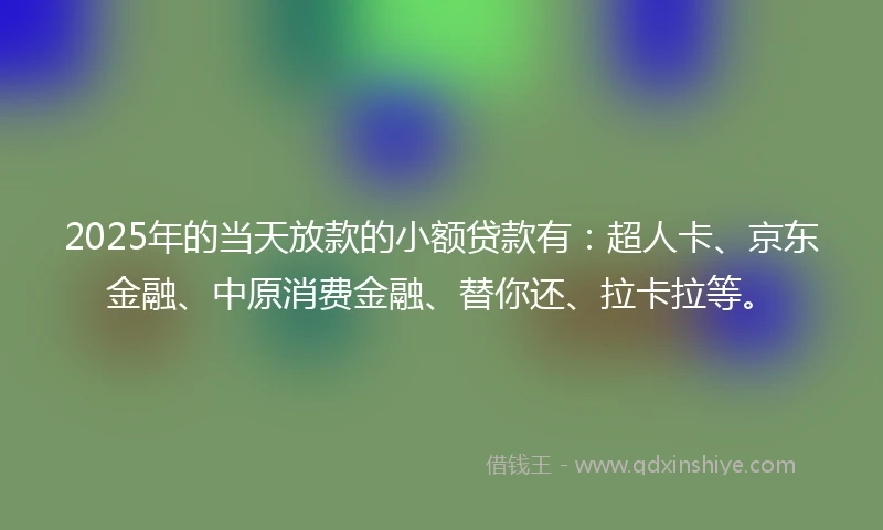2025年的当天放款的小额贷款有：超人卡、京东金融、中原消费金融、替你还、拉卡拉等。