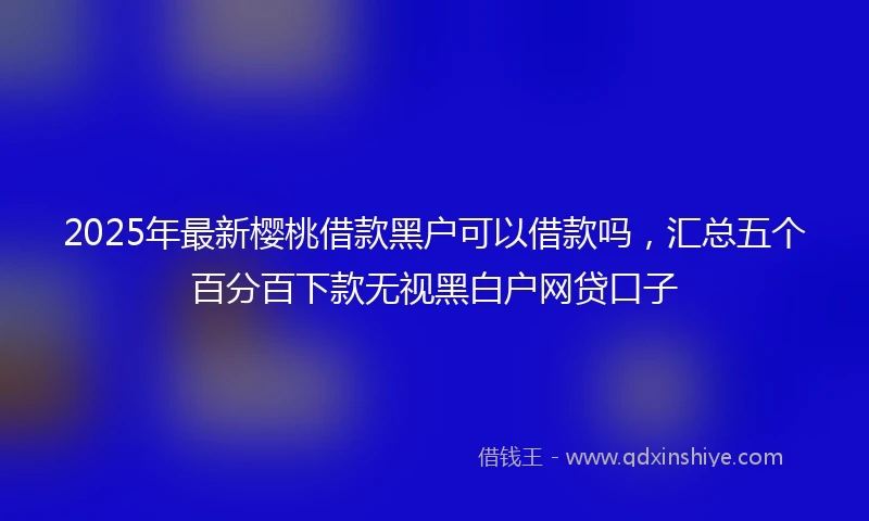 2025年最新樱桃借款黑户可以借款吗，汇总五个百分百下款无视黑白户网贷口子