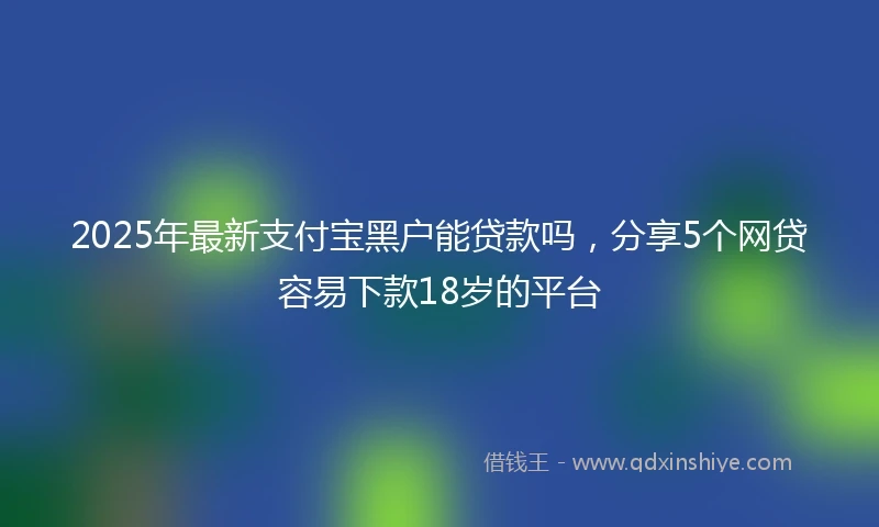 2025年最新支付宝黑户能贷款吗，分享5个网贷容易下款18岁的平台