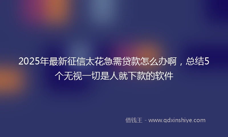 2025年最新征信太花急需贷款怎么办啊,总结5个无视一切是人就下款的软件