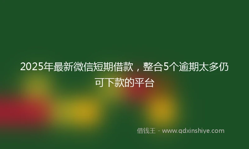 2025年最新微信短期借款，整合5个逾期太多仍可下款的平台