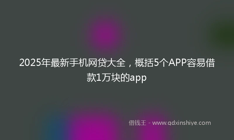 2025年最新手机网贷大全，概括5个APP容易借款1万块的app