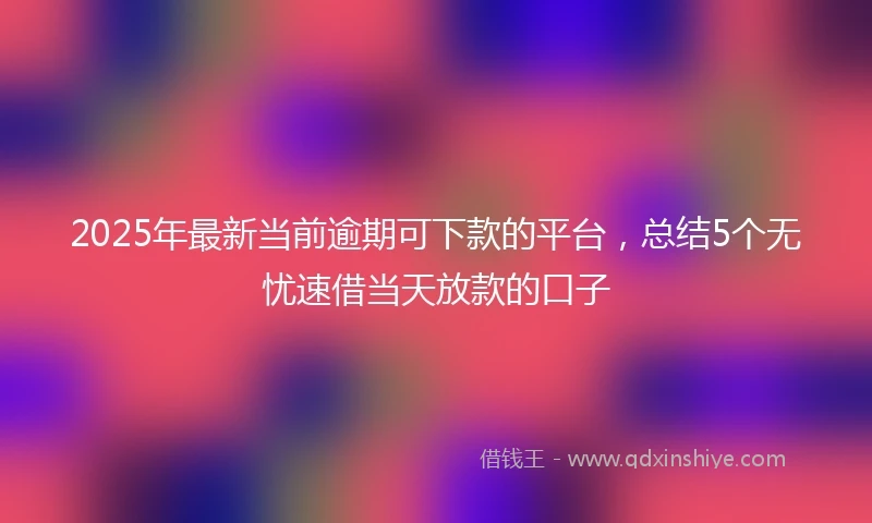 2025年最新当前逾期可下款的平台，总结5个无忧速借当天放款的口子