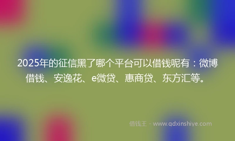 2025年的征信黑了哪个平台可以借钱呢有：微博借钱、安逸花、e微贷、惠商贷、东方汇等。