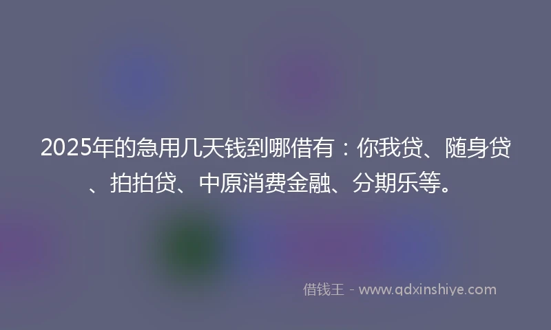 2025年的急用几天钱到哪借有：你我贷、随身贷、拍拍贷、中原消费金融、分期乐等。