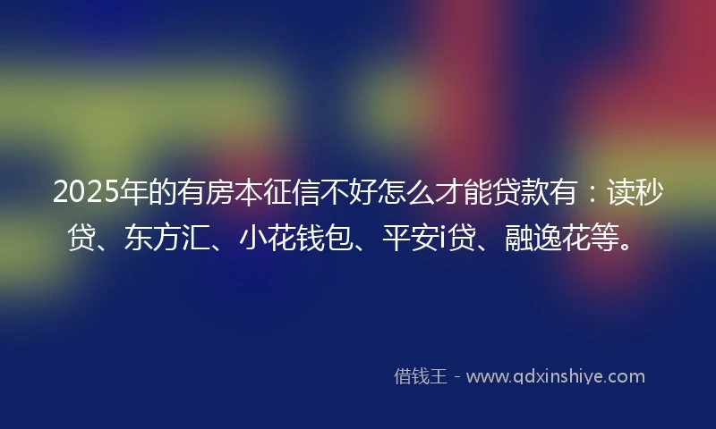 2025年的有房本征信不好怎么才能贷款有：读秒贷、东方汇、小花钱包、平安i贷、融逸花等。