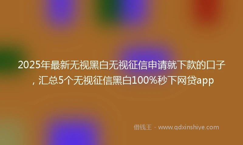 2025年最新无视黑白无视征信申请就下款的口子，汇总5个无视征信黑白100%秒下网贷app