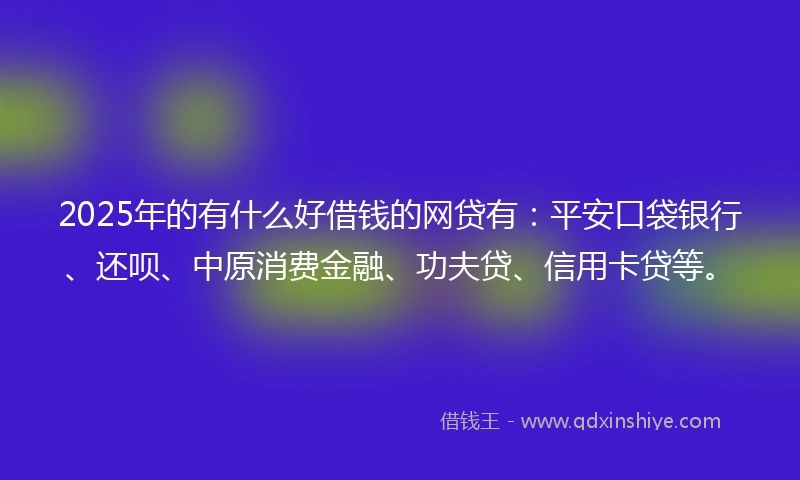 2025年的有什么好借钱的网贷有：平安口袋银行、还呗、中原消费金融、功夫贷、信用卡贷等。