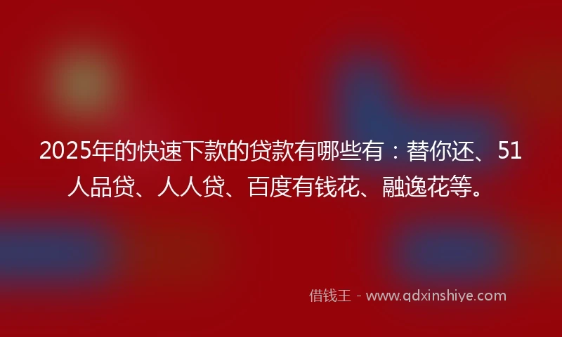 2025年的快速下款的贷款有哪些有：替你还、51人品贷、人人贷、百度有钱花、融逸花等。