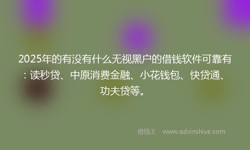 2025年的有没有什么无视黑户的借钱软件可靠有:读秒贷、中原消费金融、小花钱包、快贷通、功夫贷等。