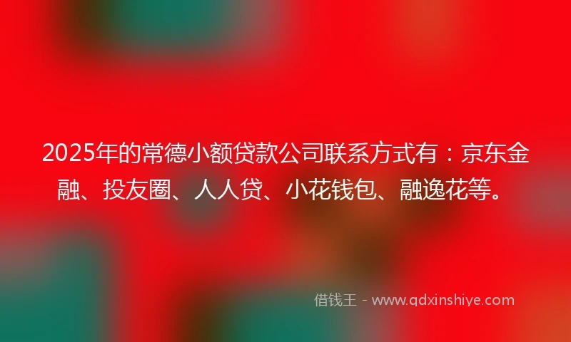 2025年的常德小额贷款公司联系方式有：京东金融、投友圈、人人贷、小花钱包、融逸花等。