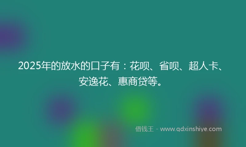 2025年的放水的口子有：花呗、省呗、超人卡、安逸花、惠商贷等。