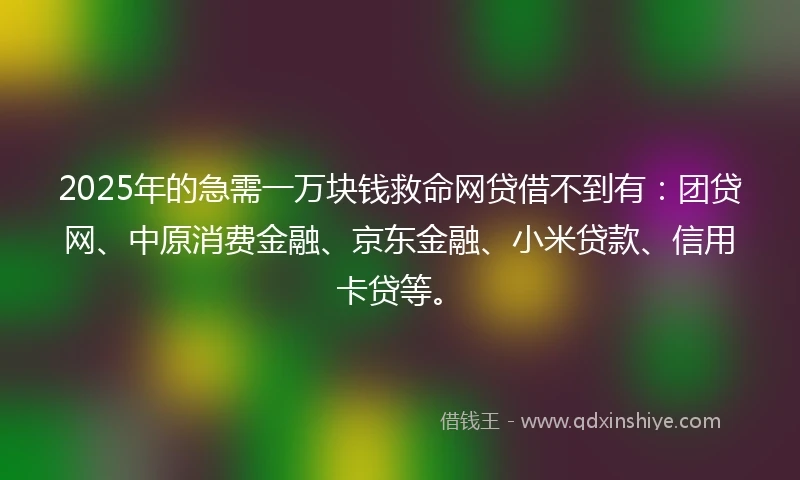 2025年的急需一万块钱救命网贷借不到有：团贷网、中原消费金融、京东金融、小米贷款、信用卡贷等。