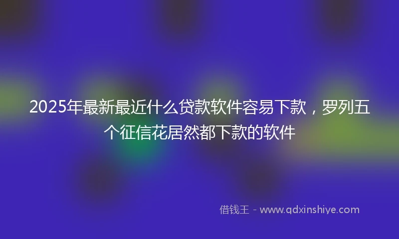 2025年最新最近什么贷款软件容易下款，罗列五个征信花居然都下款的软件