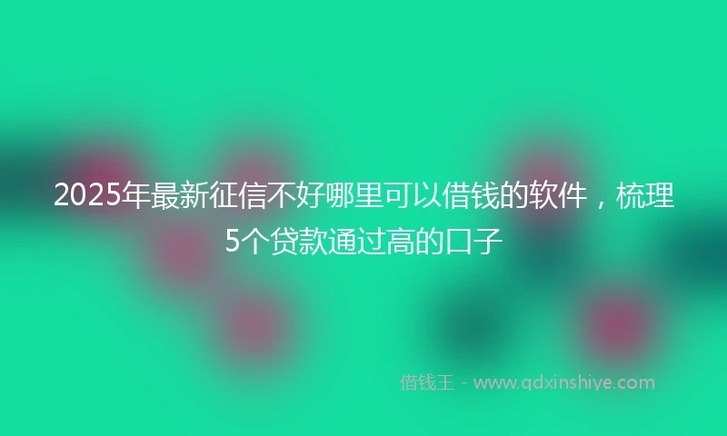 2025年最新征信不好哪里可以借钱的软件，梳理5个贷款通过高的口子