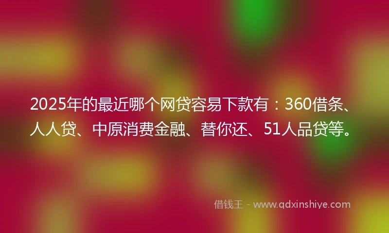 2025年的最近哪个网贷容易下款有：360借条、人人贷、中原消费金融、替你还、51人品贷等。