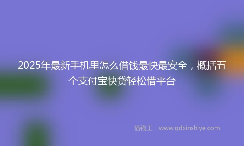 2025年最新手机里怎么借钱最快最安全，概括五个支付宝快贷轻松借平台