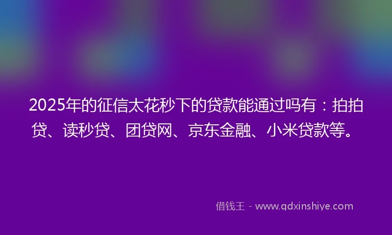 2025年的征信太花秒下的贷款能通过吗有：拍拍贷、读秒贷、团贷网、京东金融、小米贷款等。