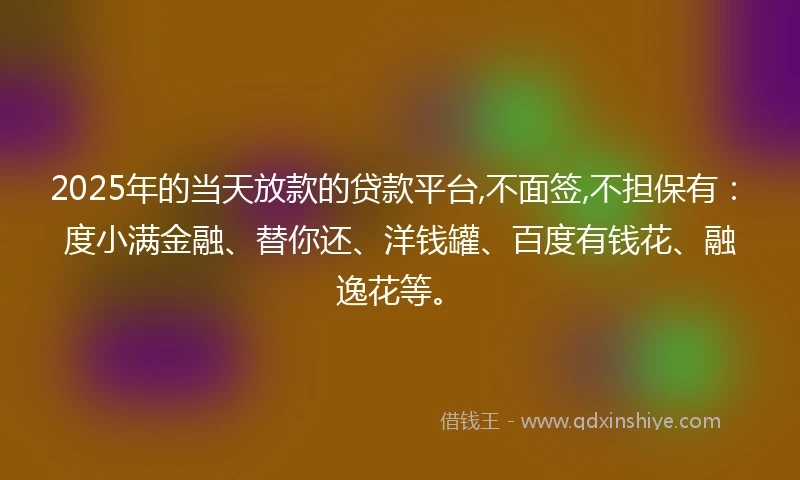2025年的当天放款的贷款平台,不面签,不担保有：度小满金融、替你还、洋钱罐、百度有钱花、融逸花等。