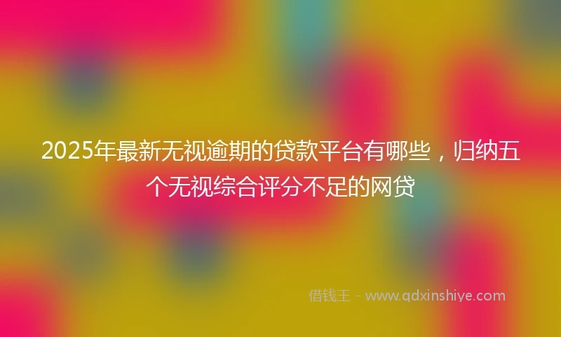 2025年最新无视逾期的贷款平台有哪些，归纳五个无视综合评分不足的网贷