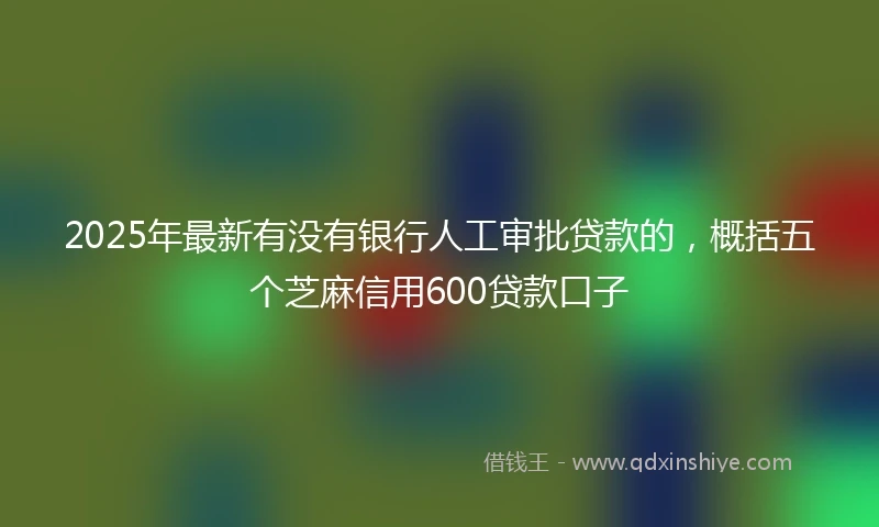 2025年最新有没有银行人工审批贷款的，概括五个芝麻信用600贷款口子