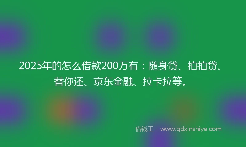 2025年的怎么借款200万有：随身贷、拍拍贷、替你还、京东金融、拉卡拉等。