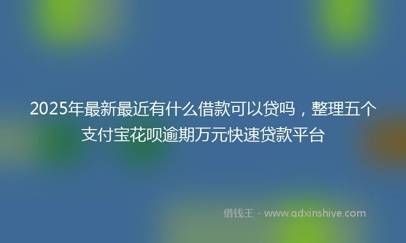 2025年最新最近有什么借款可以贷吗，整理五个支付宝花呗逾期万元快速贷款平台
