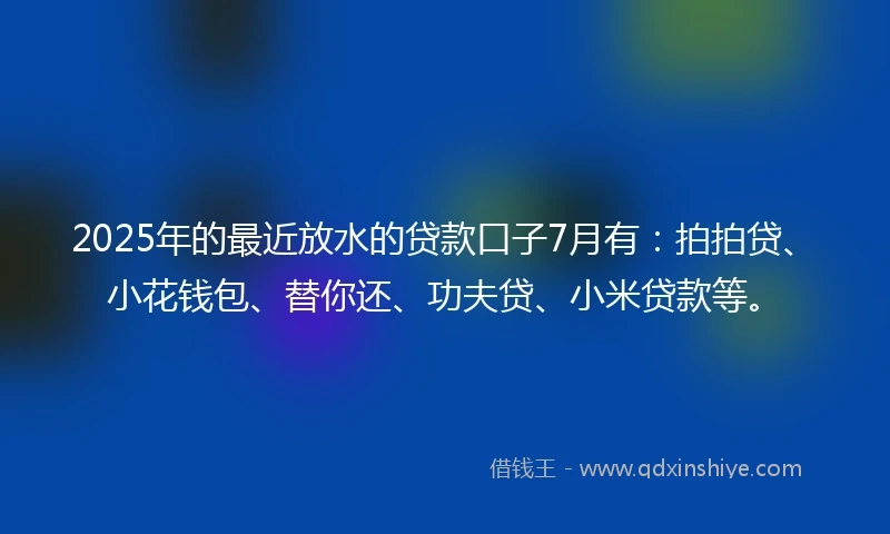 2025年的最近放水的贷款口子7月有：拍拍贷、小花钱包、替你还、功夫贷、小米贷款等。