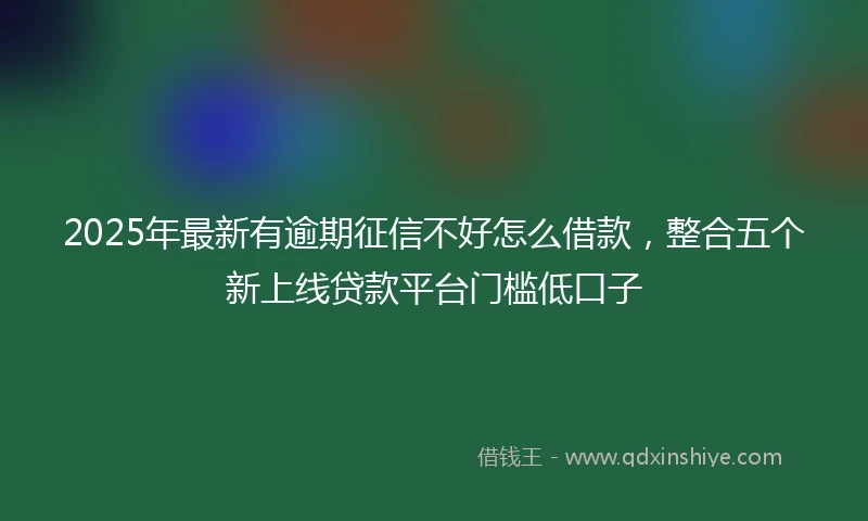 2025年最新有逾期征信不好怎么借款，整合五个新上线贷款平台门槛低口子