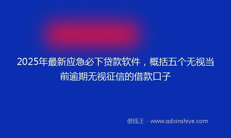 2025年最新应急必下贷款软件，概括五个无视当前逾期无视征信的借款口子