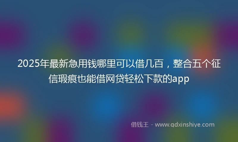2025年最新急用钱哪里可以借几百，整合五个征信瑕疵也能借网贷轻松下款的app
