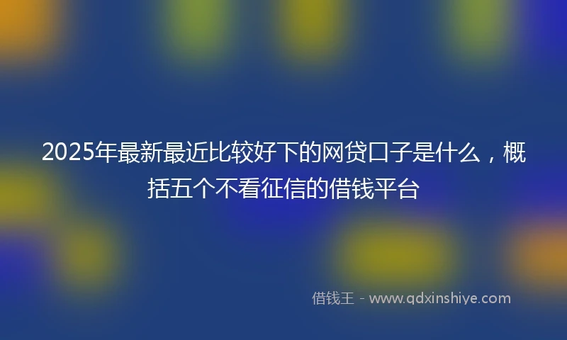 2025年最新最近比较好下的网贷口子是什么，概括五个不看征信的借钱平台