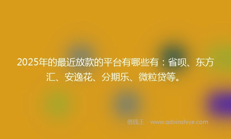 2025年的最近放款的平台有哪些有：省呗、东方汇、安逸花、分期乐、微粒贷等。
