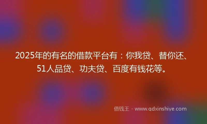 2025年的有名的借款平台有：你我贷、替你还、51人品贷、功夫贷、百度有钱花等。