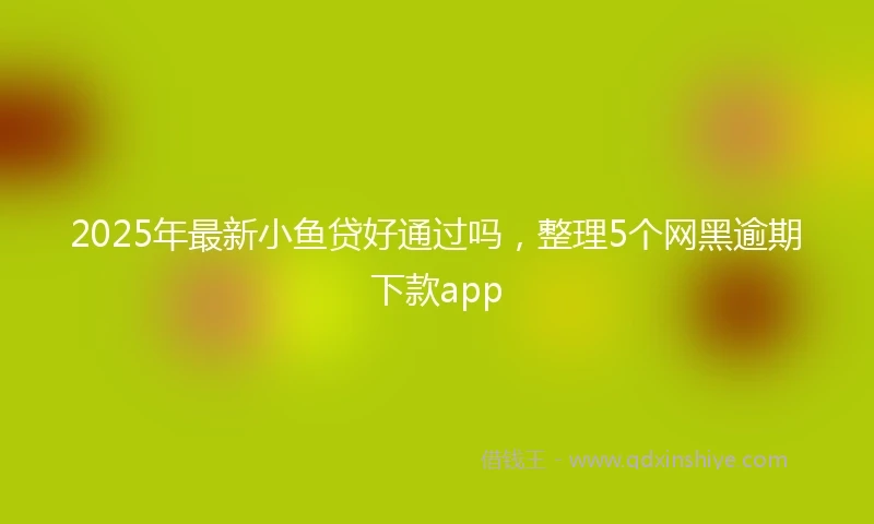 2025年最新小鱼贷好通过吗，整理5个网黑逾期下款app