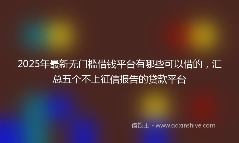 2025年最新无门槛借钱平台有哪些可以借的，汇总五个不上征信报告的贷款平台