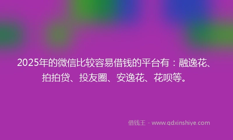 2025年的微信比较容易借钱的平台有：融逸花、拍拍贷、投友圈、安逸花、花呗等。