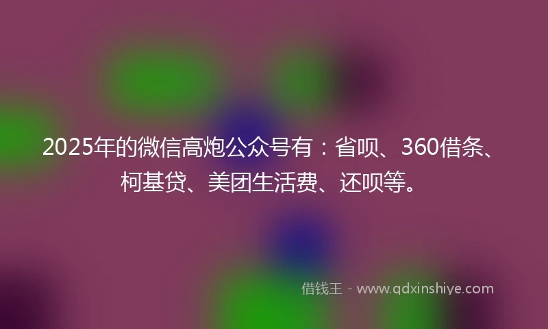 2025年的微信高炮公众号有：省呗、360借条、柯基贷、美团生活费、还呗等。