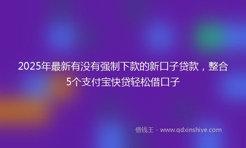 2025年最新有没有强制下款的新口子贷款，整合5个支付宝快贷轻松借口子