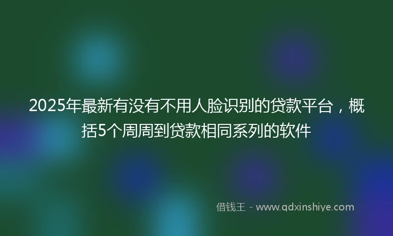 2025年最新有没有不用人脸识别的贷款平台，概括5个周周到贷款相同系列的软件