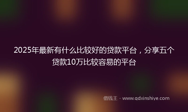 2025年最新有什么比较好的贷款平台，分享五个贷款10万比较容易的平台