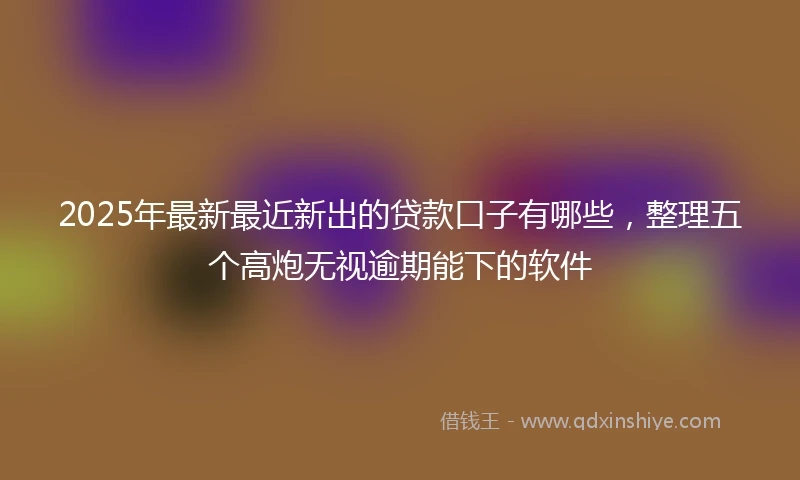 2025年最新最近新出的贷款口子有哪些，整理五个高炮无视逾期能下的软件