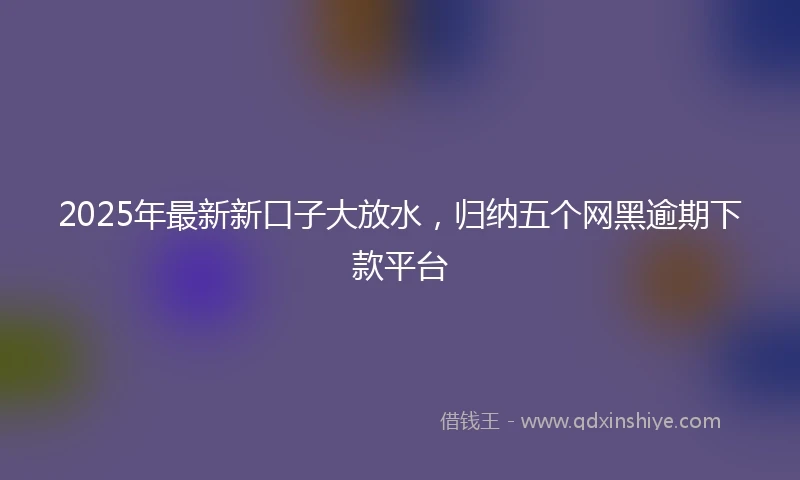 2025年最新新口子大放水，归纳五个网黑逾期下款平台