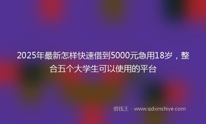 2025年最新怎样快速借到5000元急用18岁，整合五个大学生可以使用的平台