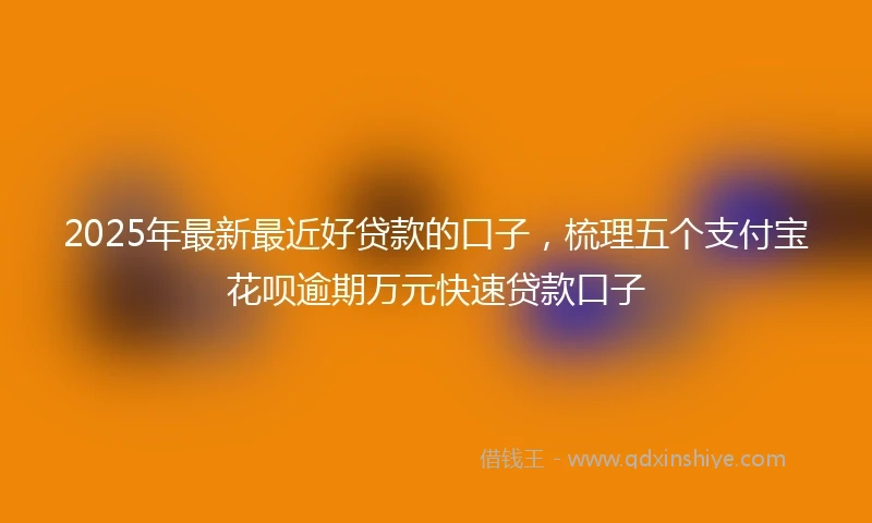 2025年最新最近好贷款的口子，梳理五个支付宝花呗逾期万元快速贷款口子