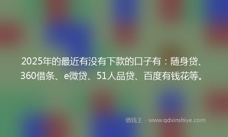 2025年的最近有没有下款的口子有：随身贷、360借条、e微贷、51人品贷、百度有钱花等。