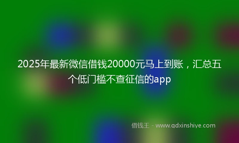 2025年最新微信借钱20000元马上到账，汇总五个低门槛不查征信的app