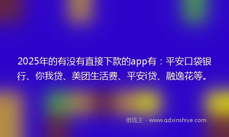 2025年的有没有直接下款的app有：平安口袋银行、你我贷、美团生活费、平安i贷、融逸花等。