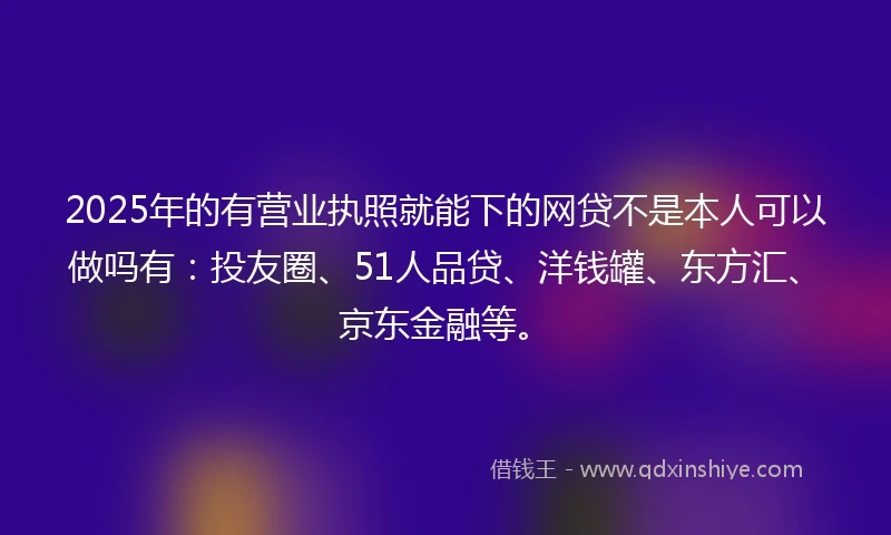 2025年的有营业执照就能下的网贷不是本人可以做吗有：投友圈、51人品贷、洋钱罐、东方汇、京东金融等。